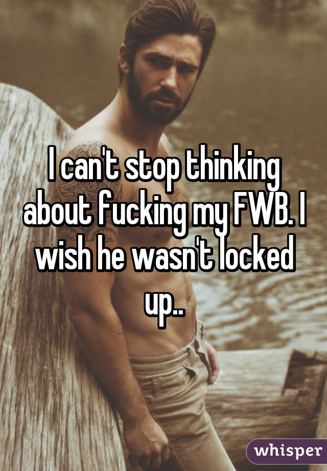 I can't stop thinking about fucking my FWB. I wish he wasn't locked up..