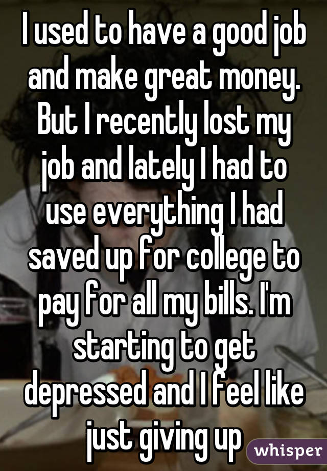 I used to have a good job and make great money. But I recently lost my job and lately I had to use everything I had saved up for college to pay for all my bills. I'm starting to get depressed and I feel like just giving up