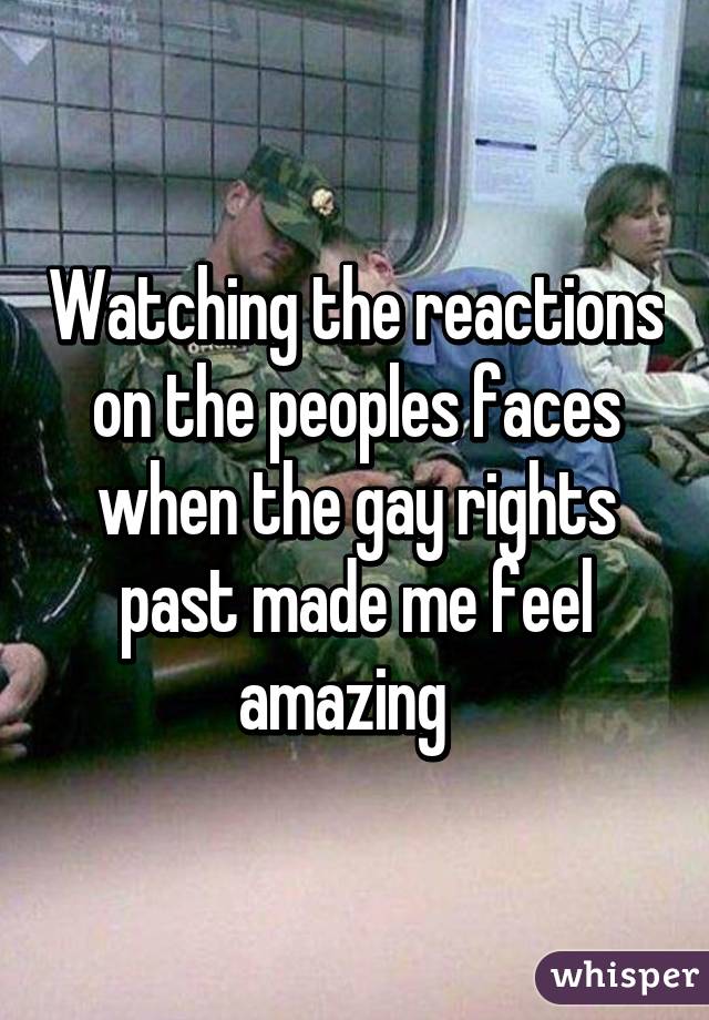 Watching the reactions on the peoples faces when the gay rights past made me feel amazing  