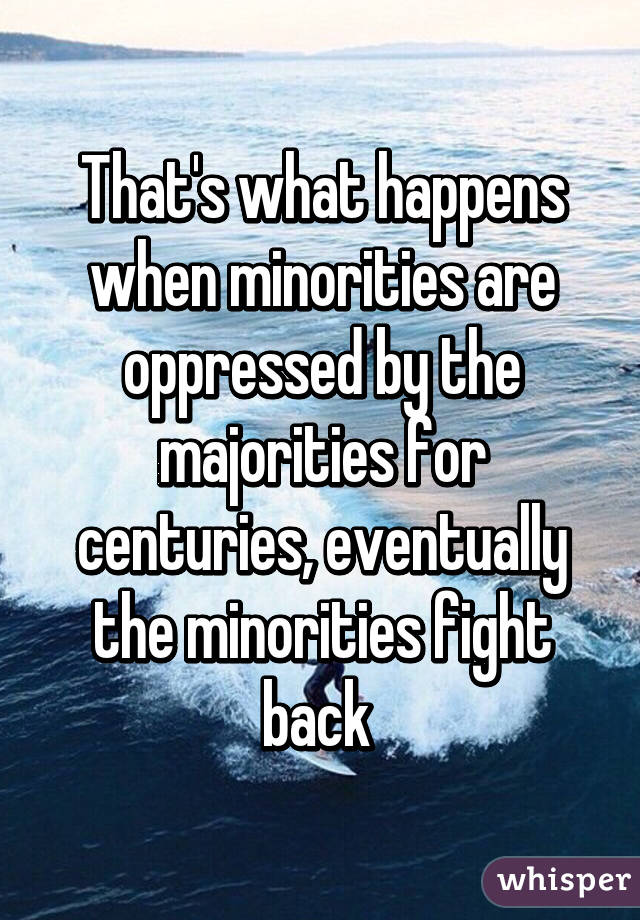 That's what happens when minorities are oppressed by the majorities for centuries, eventually the minorities fight back 