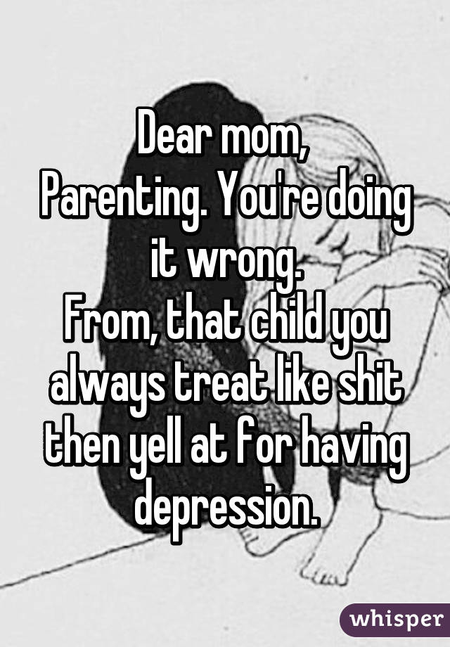 Dear mom, 
Parenting. You're doing it wrong.
From, that child you always treat like shit then yell at for having depression.