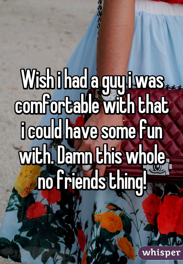 Wish i had a guy i was comfortable with that i could have some fun with. Damn this whole no friends thing!