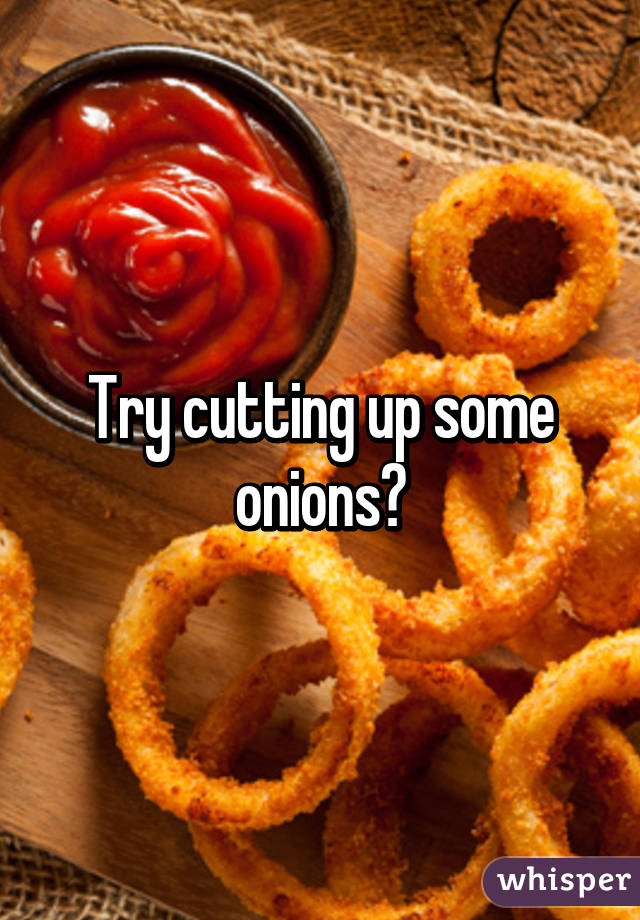 Try cutting up some onions😉