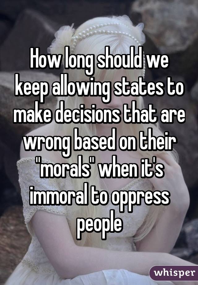 How long should we keep allowing states to make decisions that are wrong based on their "morals" when it's immoral to oppress people