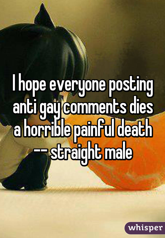 I hope everyone posting anti gay comments dies a horrible painful death -- straight male