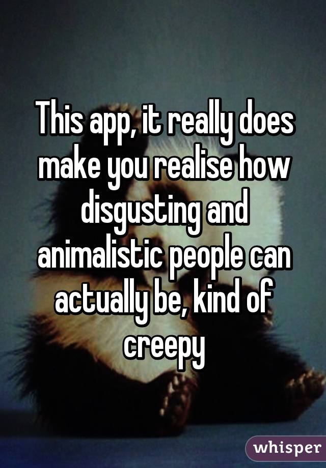 This app, it really does make you realise how disgusting and animalistic people can actually be, kind of creepy