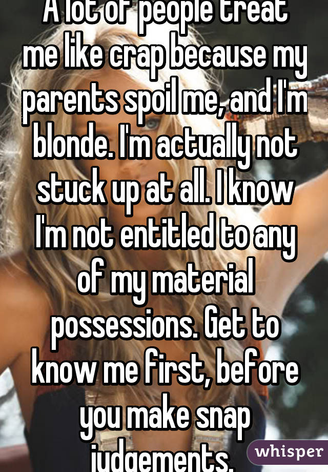 A lot of people treat me like crap because my parents spoil me, and I'm blonde. I'm actually not stuck up at all. I know I'm not entitled to any of my material possessions. Get to know me first, before you make snap judgements. 