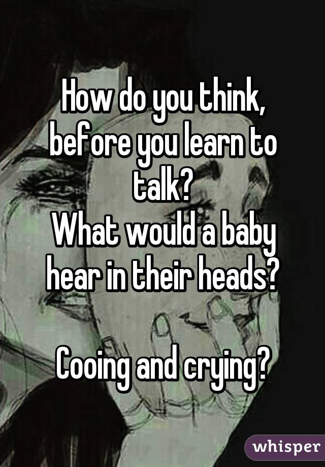 How do you think, before you learn to talk?
What would a baby hear in their heads?

Cooing and crying?