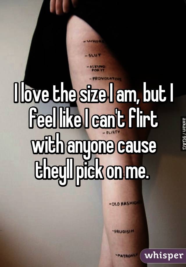 I love the size I am, but I feel like I can't flirt with anyone cause theyll pick on me. 