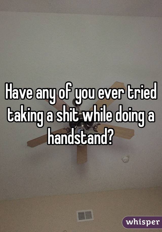 Have any of you ever tried taking a shit while doing a handstand?