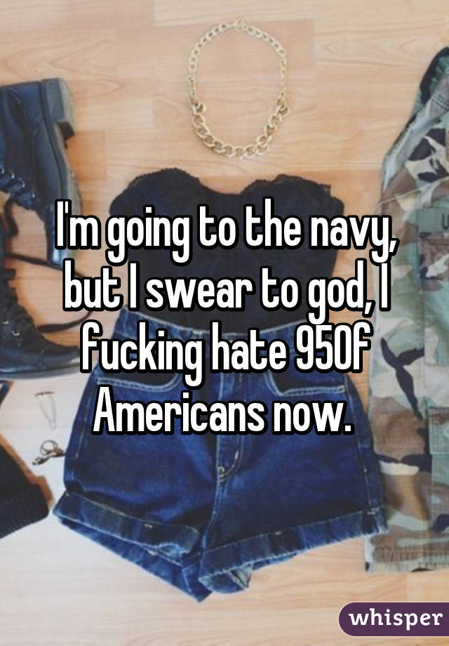 I'm going to the navy, but I swear to god, I fucking hate 95% of Americans now. 