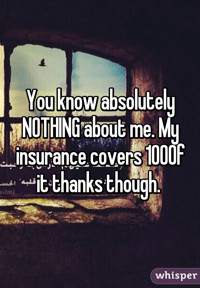 You know absolutely NOTHING about me. My insurance covers 100% of it thanks though. 