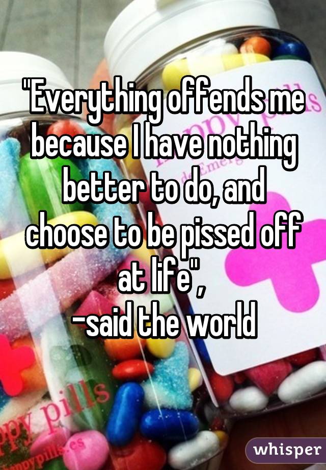 "Everything offends me because I have nothing better to do, and choose to be pissed off at life", 
-said the world
