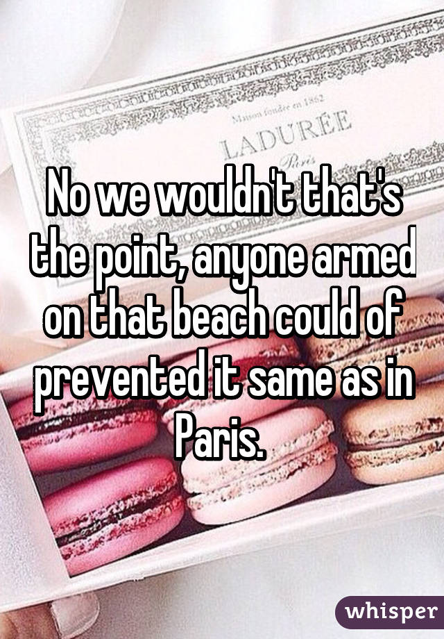 No we wouldn't that's the point, anyone armed on that beach could of prevented it same as in Paris. 