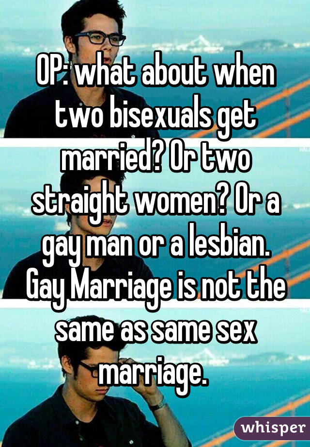 OP: what about when two bisexuals get married? Or two straight women? Or a gay man or a lesbian. Gay Marriage is not the same as same sex marriage. 