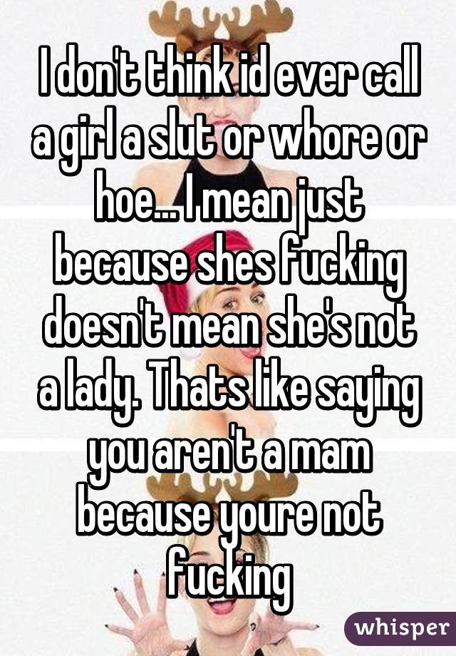 I don't think id ever call a girl a slut or whore or hoe... I mean just because shes fucking doesn't mean she's not a lady. Thats like saying you aren't a mam because youre not fucking