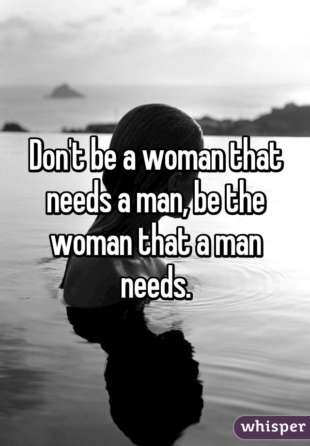 Don't be a woman that needs a man, be the woman that a man needs.