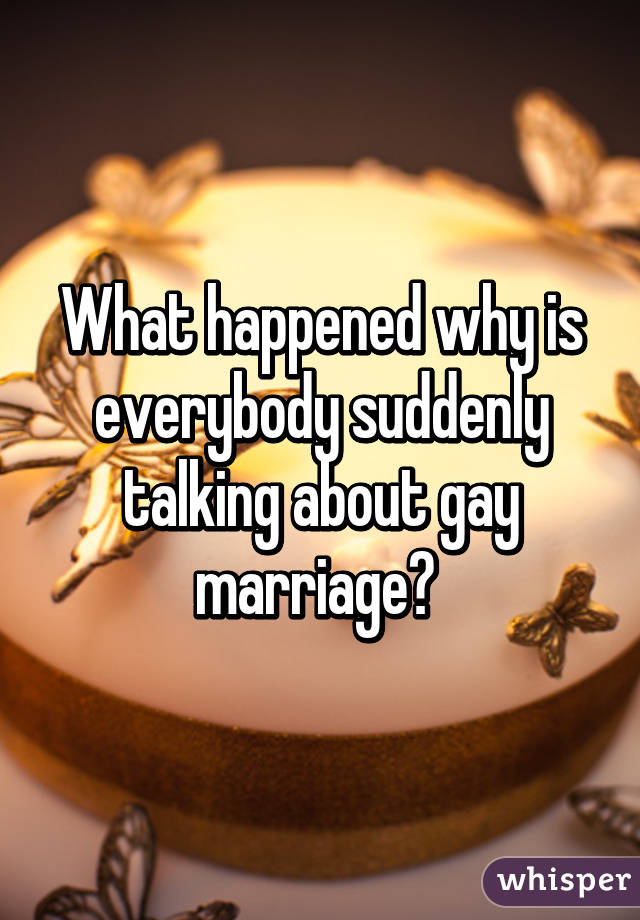 What happened why is everybody suddenly talking about gay marriage? 