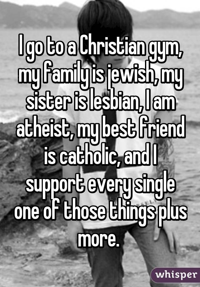 I go to a Christian gym, my family is jewish, my sister is lesbian, I am atheist, my best friend is catholic, and I support every single one of those things plus more. 