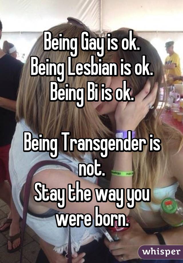 Being Gay is ok.
Being Lesbian is ok.
Being Bi is ok.

Being Transgender is not.
Stay the way you were born.