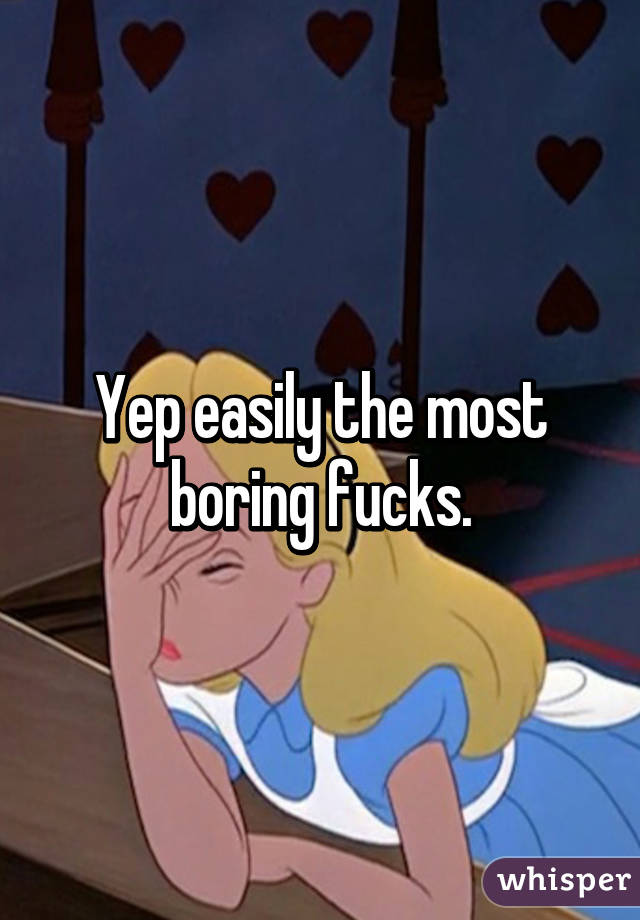 Yep easily the most boring fucks.