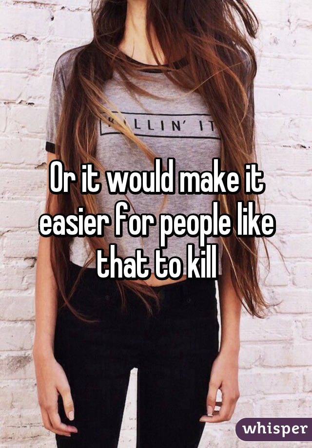 Or it would make it easier for people like that to kill