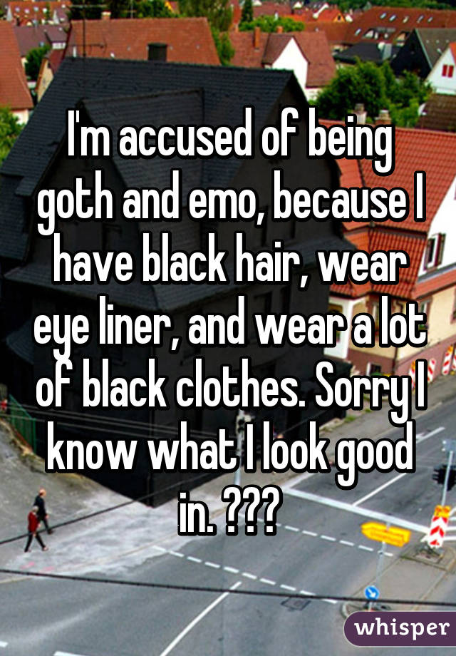 I'm accused of being goth and emo, because I have black hair, wear eye liner, and wear a lot of black clothes. Sorry I know what I look good in. 👍👌👌