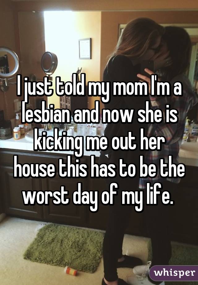 I just told my mom I'm a lesbian and now she is kicking me out her house this has to be the worst day of my life. 