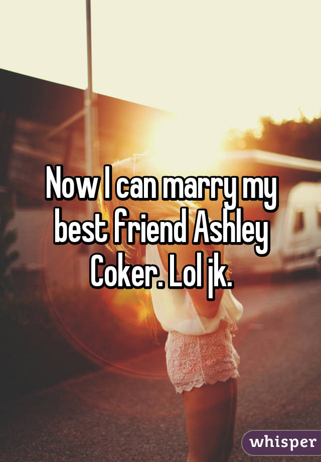 Now I can marry my best friend Ashley Coker. Lol jk.
