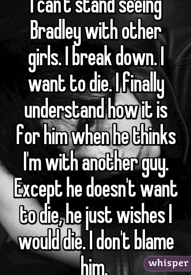 I can't stand seeing Bradley with other girls. I break down. I want to die. I finally understand how it is for him when he thinks I'm with another guy. Except he doesn't want to die, he just wishes I would die. I don't blame him. 