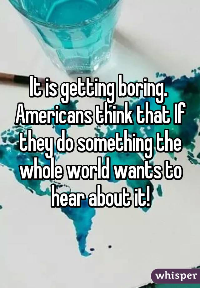 It is getting boring.  Americans think that If they do something the whole world wants to hear about it!