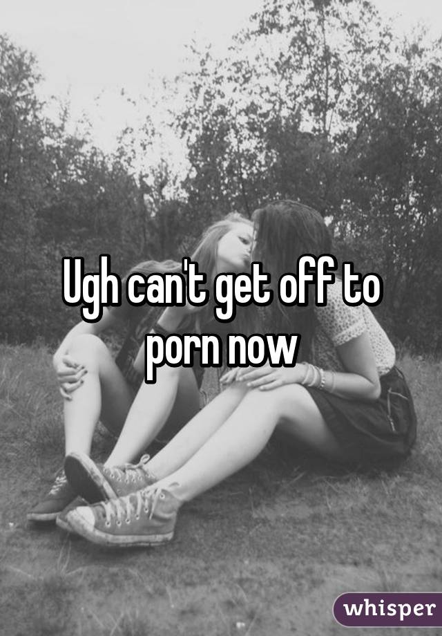 Ugh can't get off to porn now