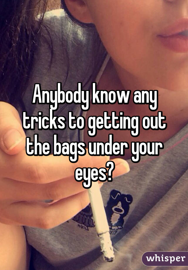 Anybody know any tricks to getting out the bags under your eyes?