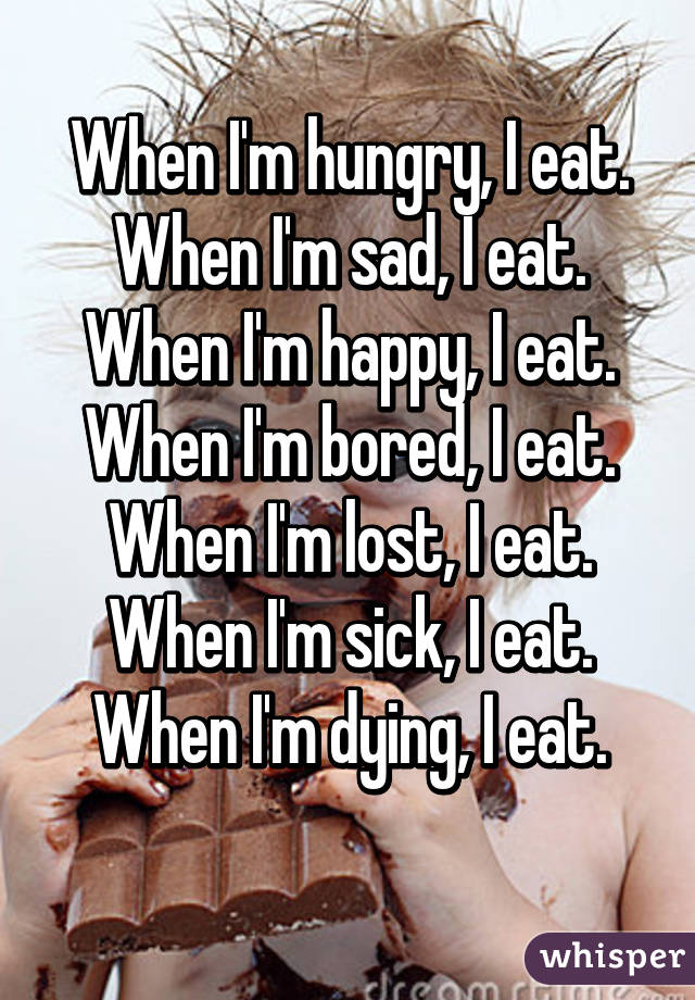 When I'm hungry, I eat.
When I'm sad, I eat.
When I'm happy, I eat.
When I'm bored, I eat.
When I'm lost, I eat.
When I'm sick, I eat.
When I'm dying, I eat.
