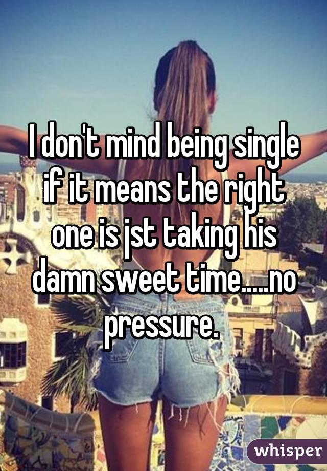 I don't mind being single if it means the right one is jst taking his damn sweet time.....no pressure. 