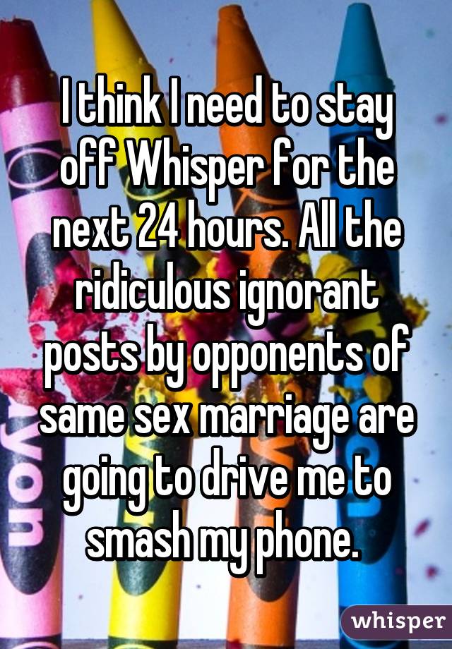 I think I need to stay off Whisper for the next 24 hours. All the ridiculous ignorant posts by opponents of same sex marriage are going to drive me to smash my phone. 