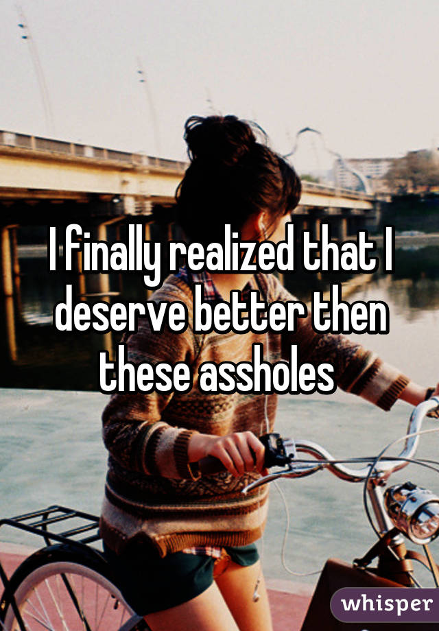 I finally realized that I deserve better then these assholes 