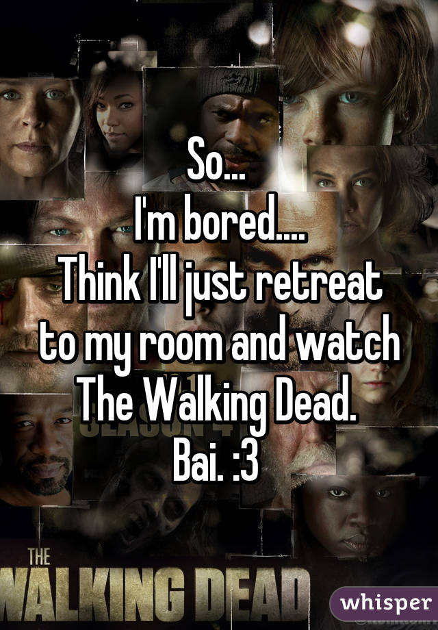 So... 
I'm bored....
Think I'll just retreat to my room and watch The Walking Dead. 
Bai. :3 