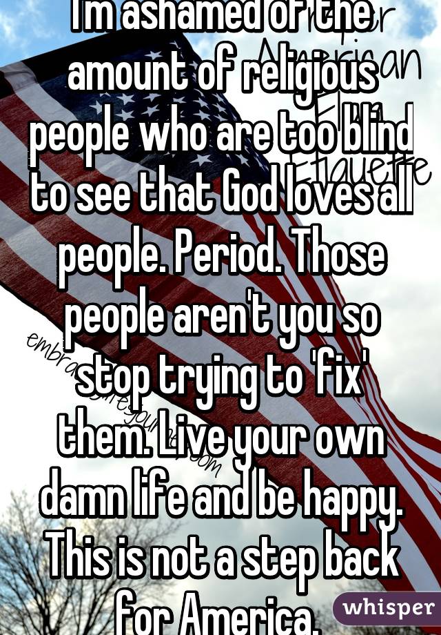 I'm ashamed of the amount of religious people who are too blind to see that God loves all people. Period. Those people aren't you so stop trying to 'fix' them. Live your own damn life and be happy. This is not a step back for America. 