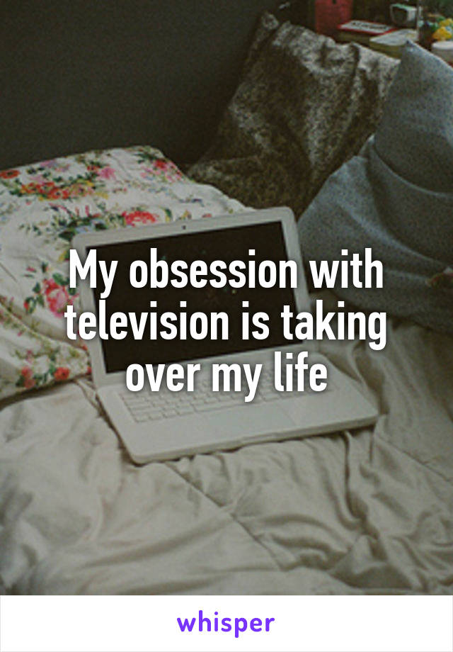 My obsession with television is taking over my life