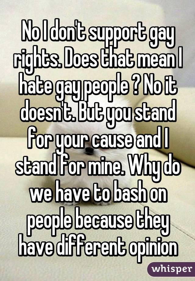 No I don't support gay rights. Does that mean I hate gay people ? No it doesn't. But you stand for your cause and I stand for mine. Why do we have to bash on people because they have different opinion