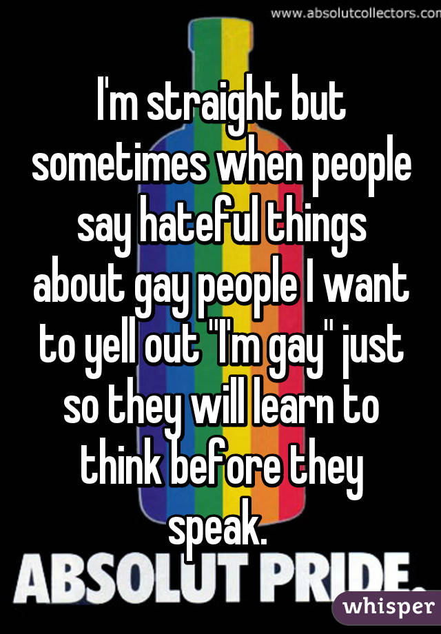 I'm straight but sometimes when people say hateful things about gay people I want to yell out "I'm gay" just so they will learn to think before they speak. 