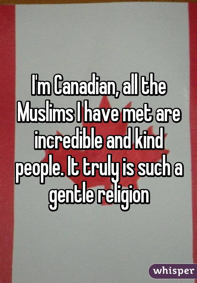 I'm Canadian, all the Muslims I have met are incredible and kind people. It truly is such a gentle religion