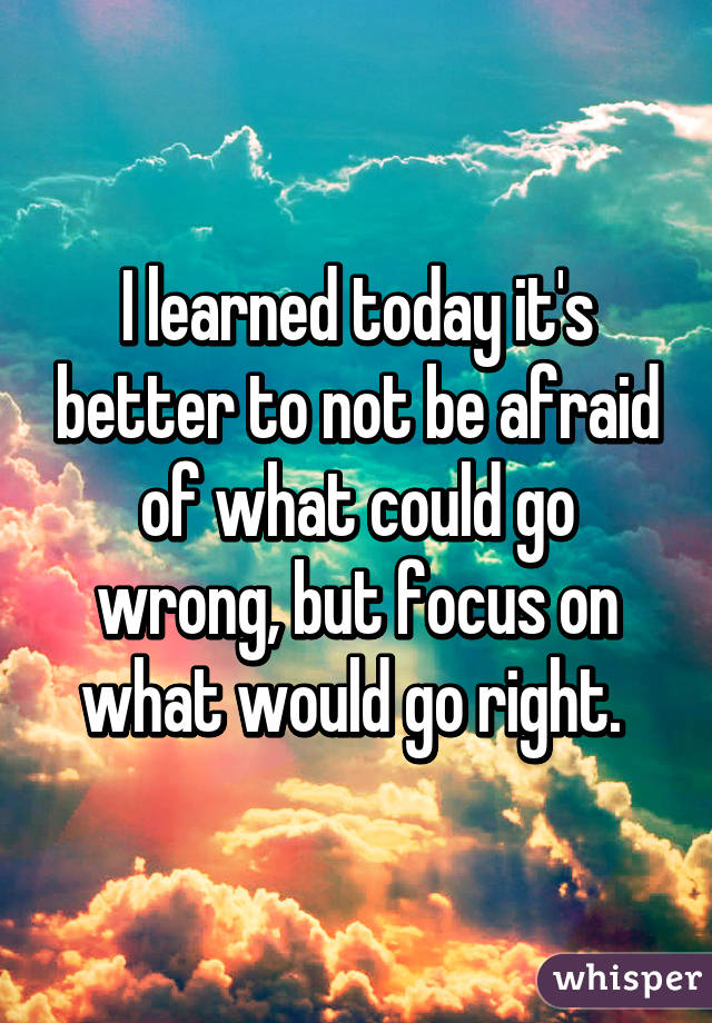 I learned today it's better to not be afraid of what could go wrong, but focus on what would go right. 