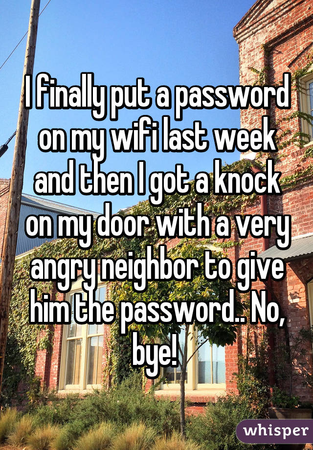 I finally put a password on my wifi last week and then I got a knock on my door with a very angry neighbor to give him the password.. No, bye! 