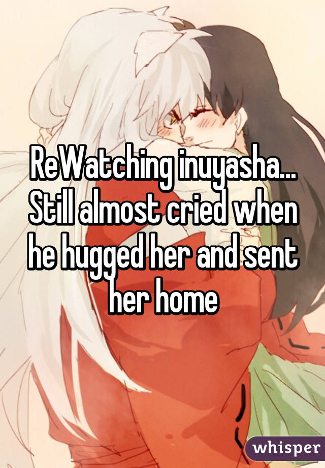 ReWatching inuyasha...
Still almost cried when he hugged her and sent her home