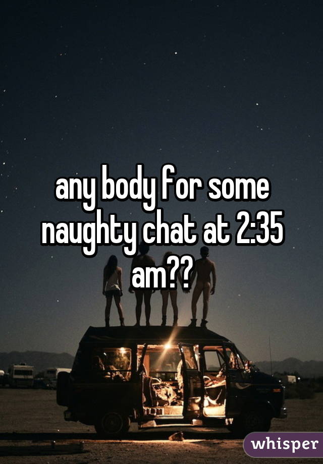any body for some naughty chat at 2:35 am??