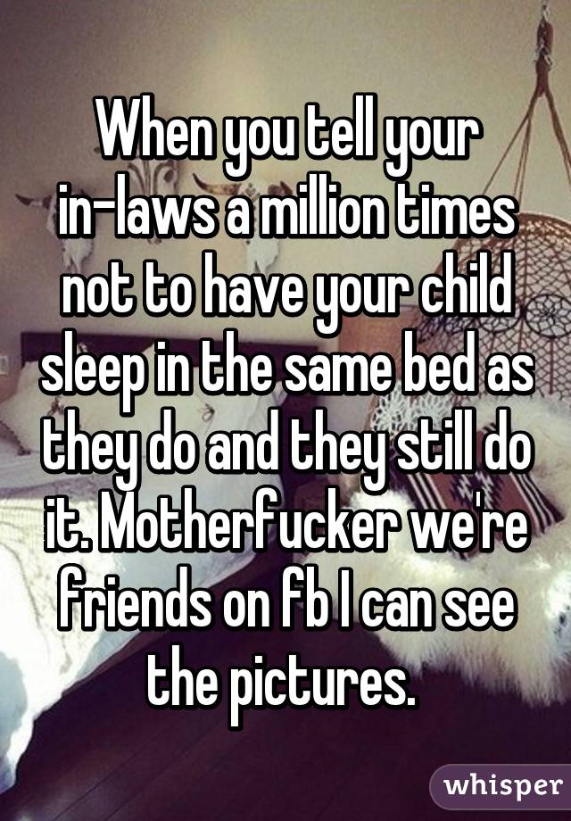 When you tell your in-laws a million times not to have your child sleep in the same bed as they do and they still do it. Motherfucker we're friends on fb I can see the pictures. 