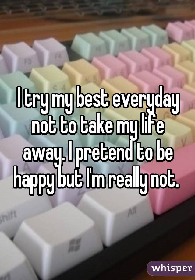 I try my best everyday not to take my life away. I pretend to be happy but I'm really not. 