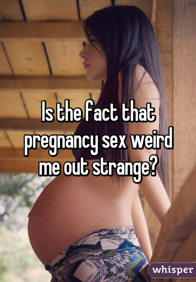 Is the fact that pregnancy sex weird me out strange?